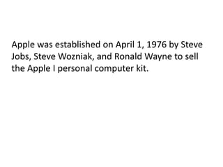Apple was established on April 1, 1976 by Steve
Jobs, Steve Wozniak, and Ronald Wayne to sell
the Apple I personal computer kit.
 