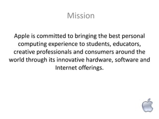 Mission

 Apple is committed to bringing the best personal
   computing experience to students, educators,
 creative professionals and consumers around the
world through its innovative hardware, software and
                 Internet offerings.
 