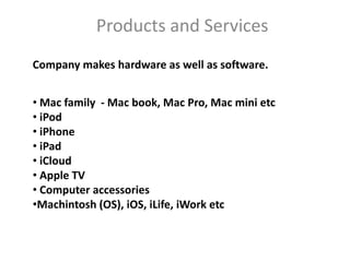 Products and Services
Company makes hardware as well as software.


• Mac family - Mac book, Mac Pro, Mac mini etc
• iPod
• iPhone
• iPad
• iCloud
• Apple TV
• Computer accessories
•Machintosh (OS), iOS, iLife, iWork etc
 