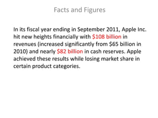 Facts and Figures

In its fiscal year ending in September 2011, Apple Inc.
hit new heights financially with $108 billion in
revenues (increased significantly from $65 billion in
2010) and nearly $82 billion in cash reserves. Apple
achieved these results while losing market share in
certain product categories.
 