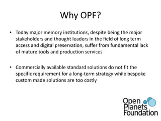 Why OPF?Today major memory institutions, despite being the major stakeholders and thought leaders in the field of long term access and digital preservation, suffer from fundamental lack of mature tools and production servicesCommercially available standard solutions do not fit the specific requirement for a long-term strategy while bespoke custom made solutions are too costly