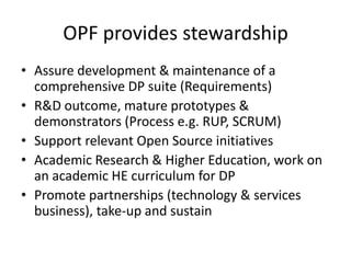 OPF provides stewardshipAssure development & maintenance of a comprehensive DP suite (Requirements)R&D outcome, mature prototypes & demonstrators (Process e.g. RUP, SCRUM)Support relevant Open Source initiativesAcademic Research & Higher Education, work on an academic HE curriculum for DPPromote partnerships (technology & services business), take-up and sustain