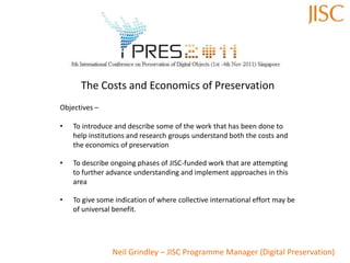 The Costs and Economics of Preservation
Objectives –

•   To introduce and describe some of the work that has been done to
    help institutions and research groups understand both the costs and
    the economics of preservation

•   To describe ongoing phases of JISC-funded work that are attempting
    to further advance understanding and implement approaches in this
    area

•   To give some indication of where collective international effort may be
    of universal benefit.




                Neil Grindley – JISC Programme Manager (Digital Preservation)
 