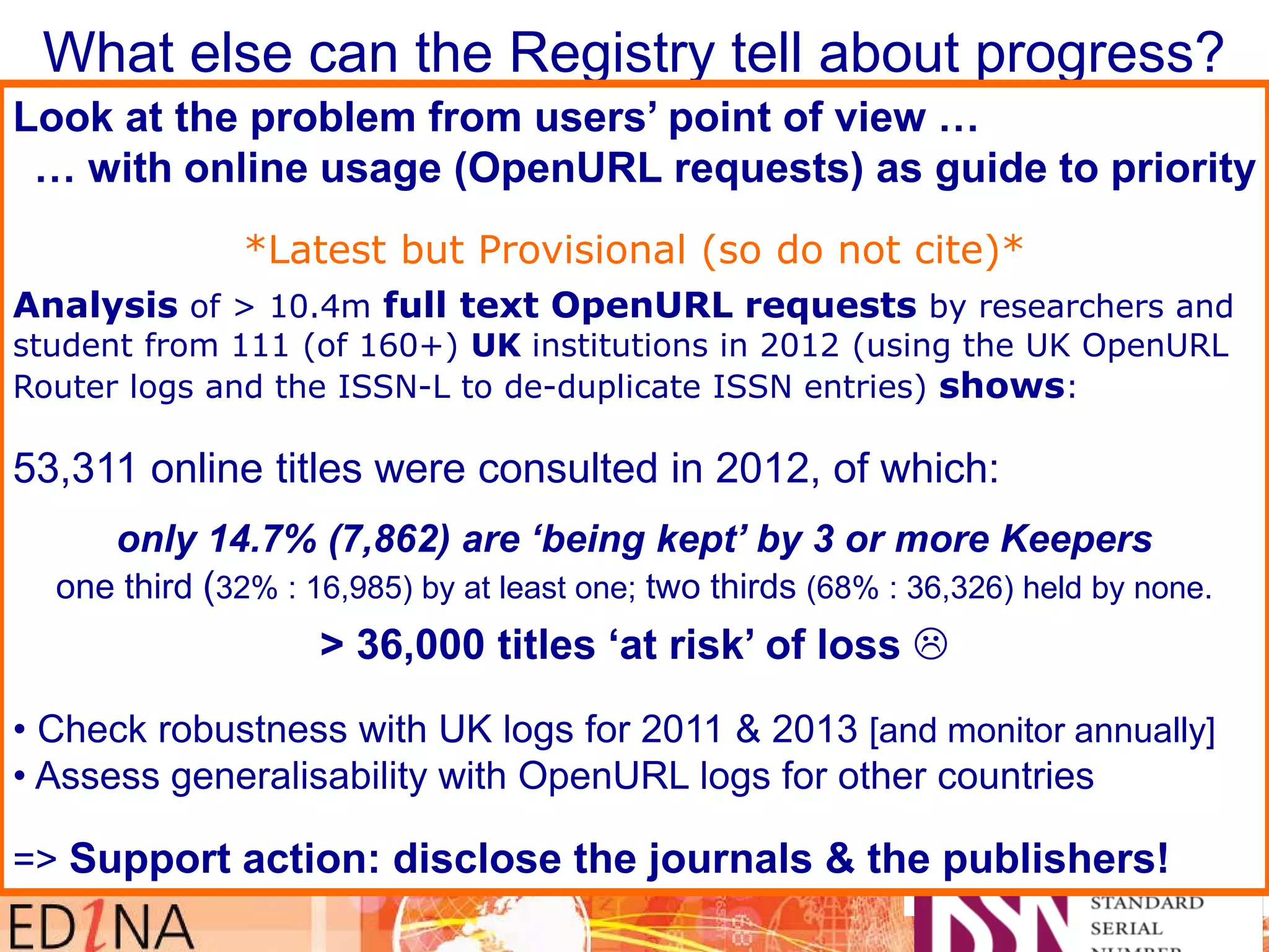 What else can the Registry tell about progress?
• c.100,000 ISSN for online resources
– but expect / hope to identify many more
• Is there such thing as a ‘priority list’ of titles?
– c.30,000 refereed scholarly journals
• Do we look at on what individual libraries list?
– In 2012 we checked ‘archival status’ for 3 large university libraries
• Two key indicators: %age (& number) of titles that are ‘at risk of loss’
%age (& number) of titles that are ‘preserved by 3 or more Keepers’.
c.75%
‘at risk’
c.11%
held by
3 or more
Look at the problem from users’ point of view …
… with online usage (OpenURL requests) as guide to priority
*Latest but Provisional (so do not cite)*
Analysis of > 10.4m full text OpenURL requests by researchers and
student from 111 (of 160+) UK institutions in 2012 (using the UK OpenURL
Router logs and the ISSN-L to de-duplicate ISSN entries) shows:
53,311 online titles were consulted in 2012, of which:
only 14.7% (7,862) are ‘being kept’ by 3 or more Keepers
one third (32% : 16,985) by at least one; two thirds (68% : 36,326) held by none.
> 36,000 titles ‘at risk’ of loss 
• Check robustness with UK logs for 2011 & 2013 [and monitor annually]
• Assess generalisability with OpenURL logs for other countries
=> Support action: disclose the journals & the publishers!
 