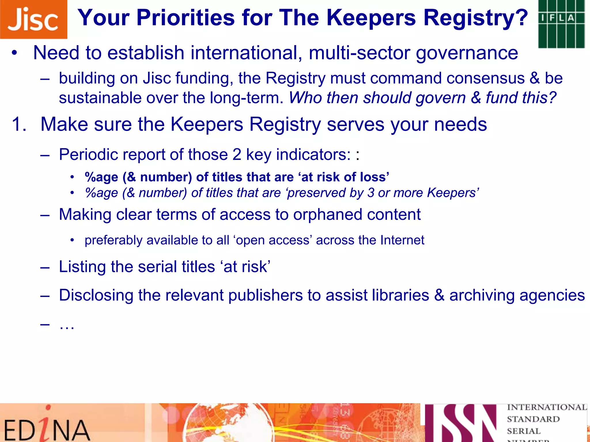 Sidebar note on monitoring their progress …Your Priorities for The Keepers Registry?
• Need to establish international, multi-sector governance
– building on Jisc funding, the Registry must command consensus & be
sustainable over the long-term. Who then should govern & fund this?
1. Make sure the Keepers Registry serves your needs
– Periodic report of those 2 key indicators: :
• %age (& number) of titles that are ‘at risk of loss’
• %age (& number) of titles that are ‘preserved by 3 or more Keepers’
– Making clear terms of access to orphaned content
• preferably available to all ‘open access’ across the Internet
– Listing the serial titles ‘at risk’
– Disclosing the relevant publishers to assist libraries & archiving agencies
– …
 