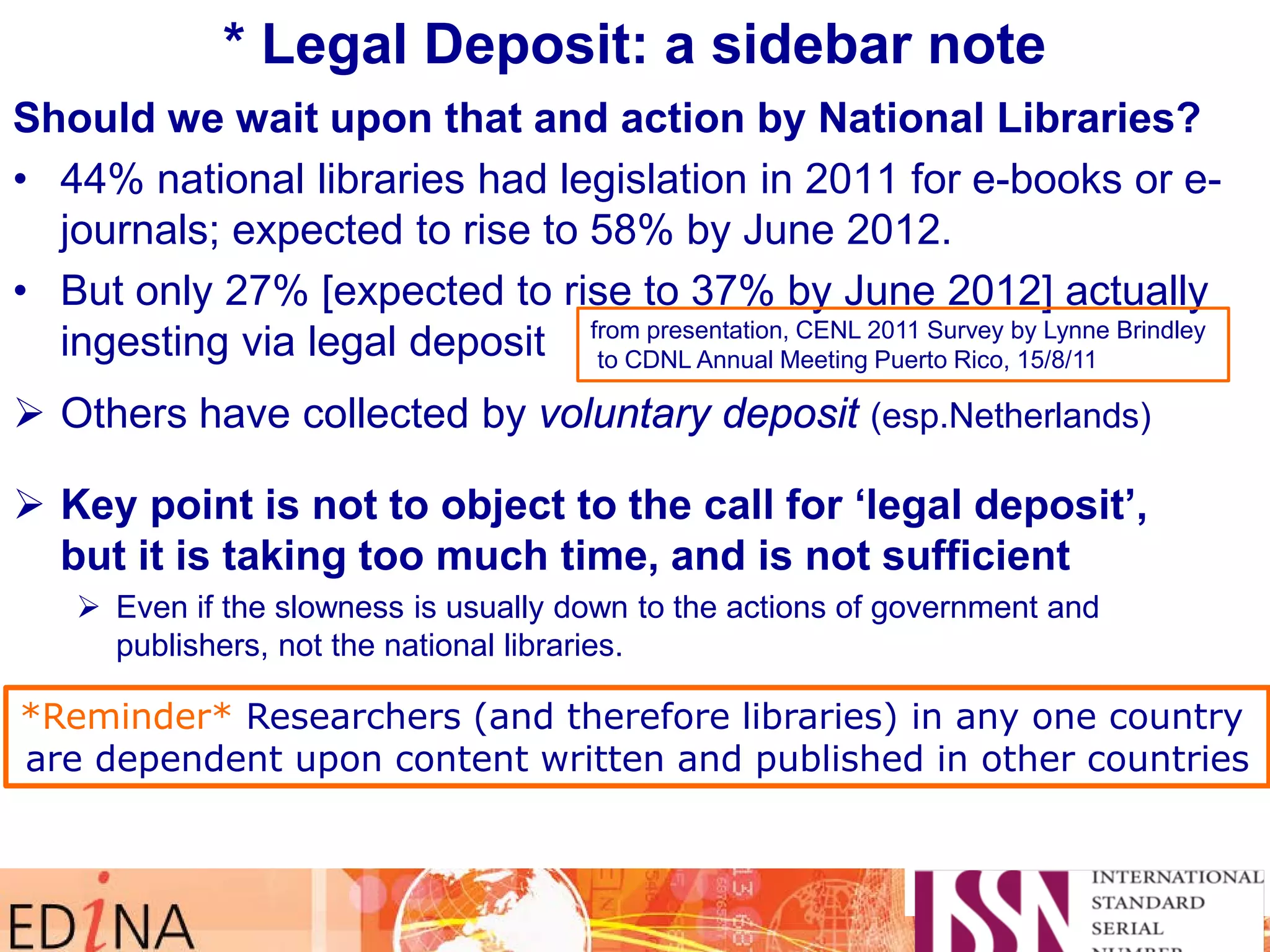 * Legal Deposit: a sidebar note
Should we wait upon that and action by National Libraries?
• 44% national libraries had legislation in 2011 for e-books or e-
journals; expected to rise to 58% by June 2012.
• But only 27% [expected to rise to 37% by June 2012] actually
ingesting via legal deposit
 Others have collected by voluntary deposit (esp.Netherlands)
 Key point is not to object to the call for ‘legal deposit’,
but it is taking too much time, and is not sufficient
 Even if the slowness is usually down to the actions of government and
publishers, not the national libraries.
 Only KB e-Depot, BL, NSLC (+ LoC) in The Keepers Registry
 Need to encourage others to join so we will all know about their activity
from presentation, CENL 2011 Survey by Lynne Brindley
to CDNL Annual Meeting Puerto Rico, 15/8/11
*Reminder* Researchers (and therefore libraries) in any one country
are dependent upon content written and published in other countries
 