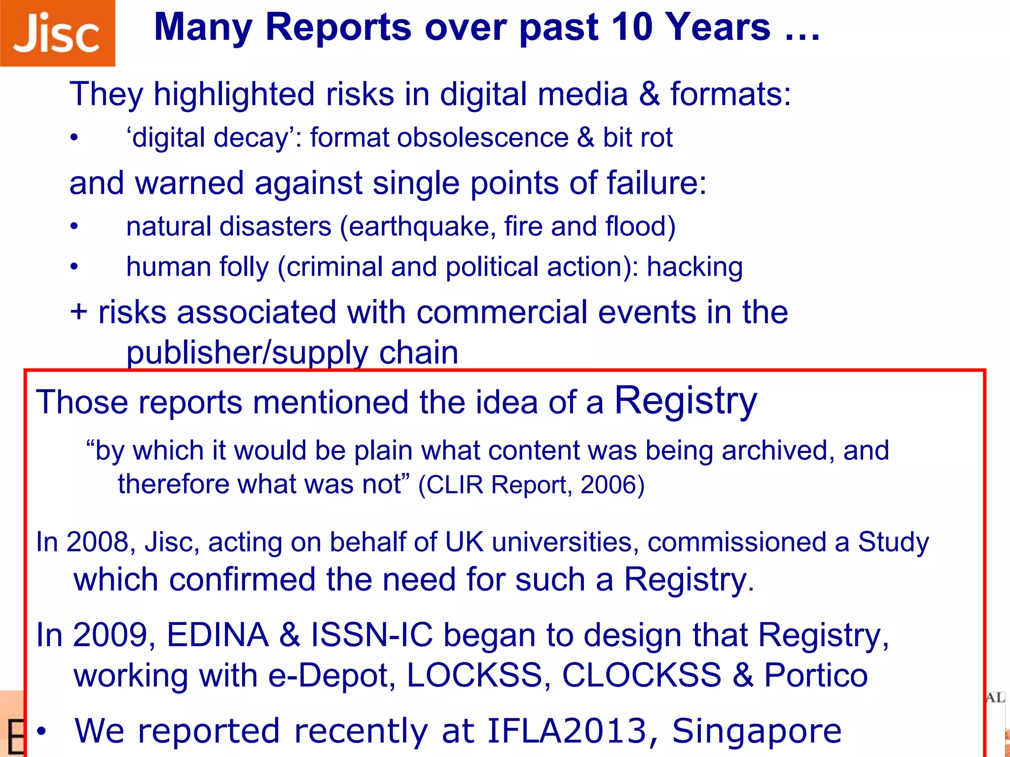 Many Reports over past 10 Years …
They highlighted risks in digital media & formats:
• ‘digital decay’: format obsolescence & bit rot
and warned against single points of failure:
• natural disasters (earthquake, fire and flood)
• human folly (criminal and political action): hacking
+ risks associated with commercial events in the
publisher/supply chain
• eDepot at Koninklijke Bibliotheek
• international significance (Elsevier & Kluwer) as well as national
role for The Netherlands)
• the LOCKSS project at Stanford University
• from which came CLOCKSS
• the Electronic-Archiving Initiative at JSTOR
• from which came Portico
… as early archiving initiatives emergedThose reports mentioned the idea of a Registry
“by which it would be plain what content was being archived, and
therefore what was not” (CLIR Report, 2006)
In 2008, Jisc, acting on behalf of UK universities, commissioned a Study
which confirmed the need for such a Registry.
In 2009, EDINA & ISSN-IC began to design that Registry,
working with e-Depot, LOCKSS, CLOCKSS & Portico
• We reported recently at IFLA2013, Singapore
 