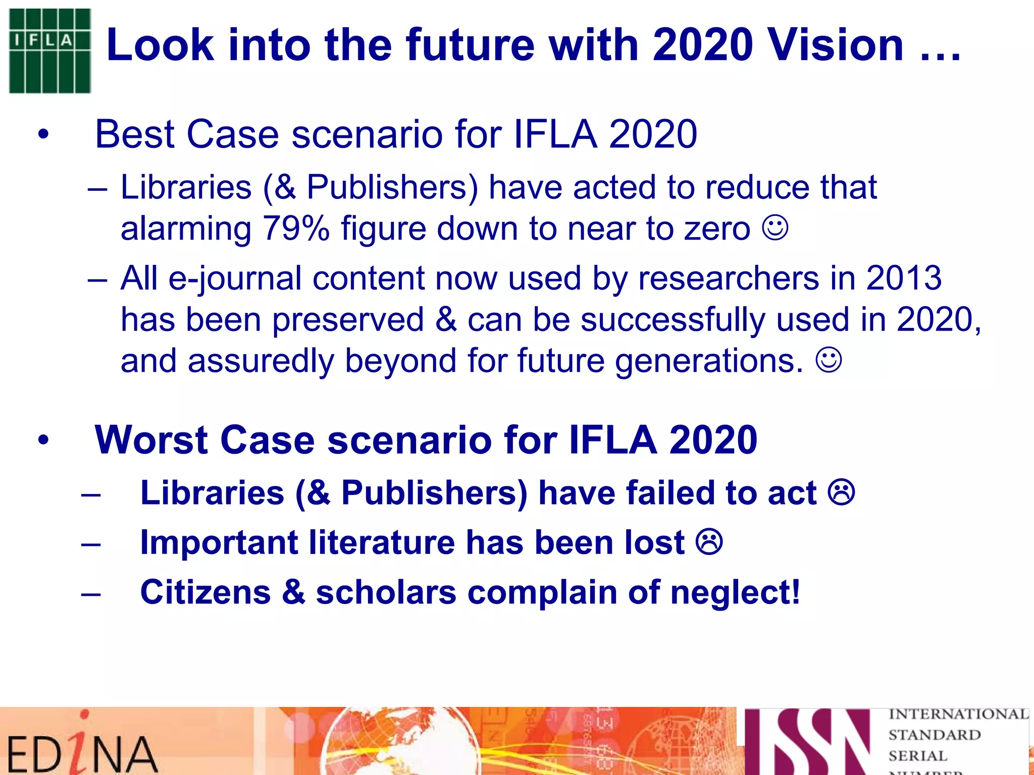 Look into the future with 2020 Vision …
• Best Case scenario for IFLA 2020
– Libraries (& Publishers) have acted to reduce that
alarming 79% figure down to near to zero 
– All e-journal content now used by researchers in 2013
has been preserved & can be successfully used in 2020,
and assuredly beyond for future generations. 
• Worst Case scenario for IFLA 2020
– Libraries (& Publishers) have failed to act 
– Important literature has been lost 
– Citizens & scholars complain of neglect!
 