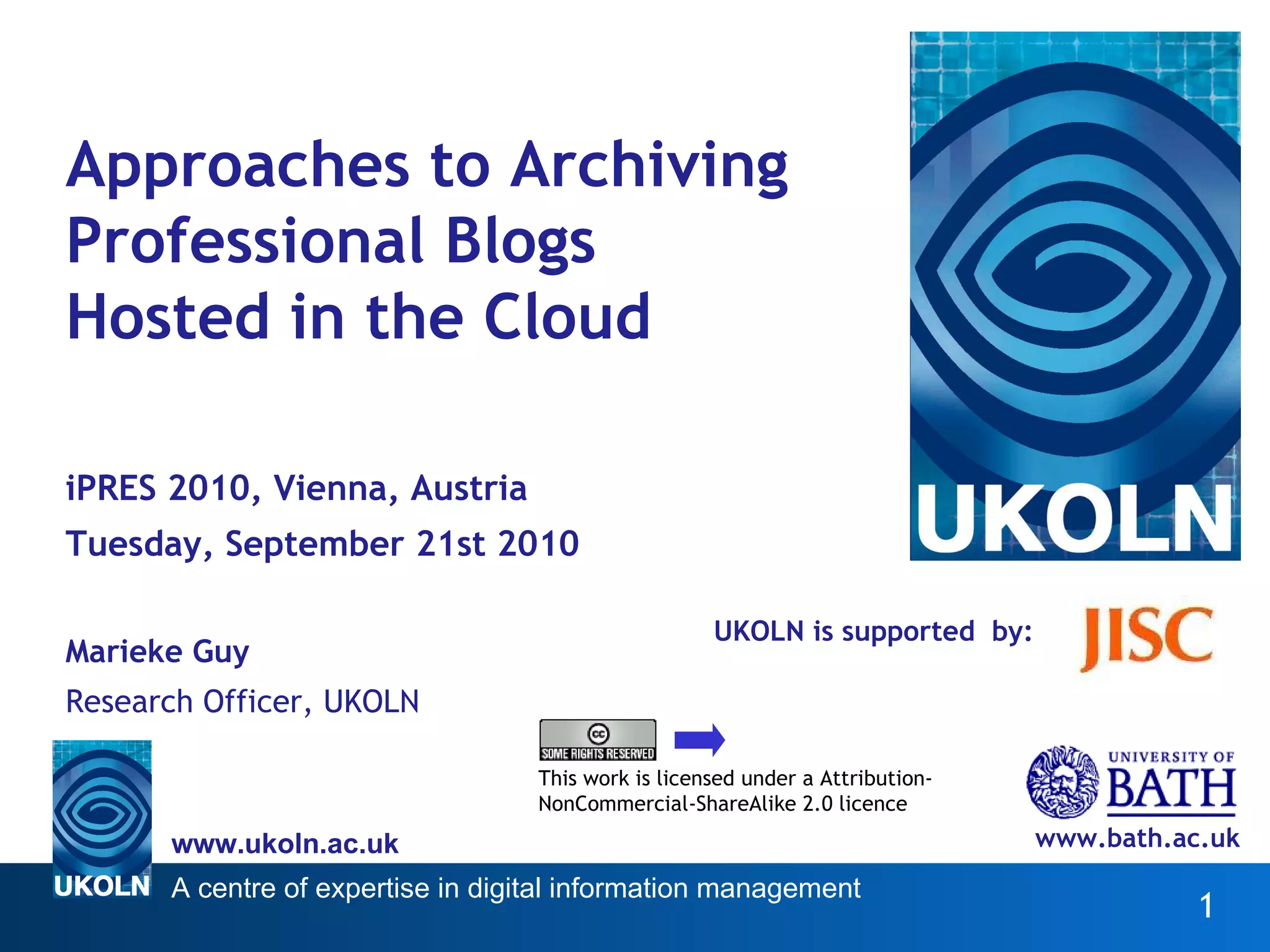 UKOLN is supported  by: Approaches to Archiving Professional Blogs Hosted in the Cloud iPRES 2010, Vienna, Austria Tuesday, September 21st 2010 Marieke Guy Research Officer, UKOLN www.bath.ac.uk This work is licensed under a Attribution-NonCommercial-ShareAlike 2.0 licence http://www.ukoln.ac.uk/web-focus/papers/pres-2010/paper25/ 