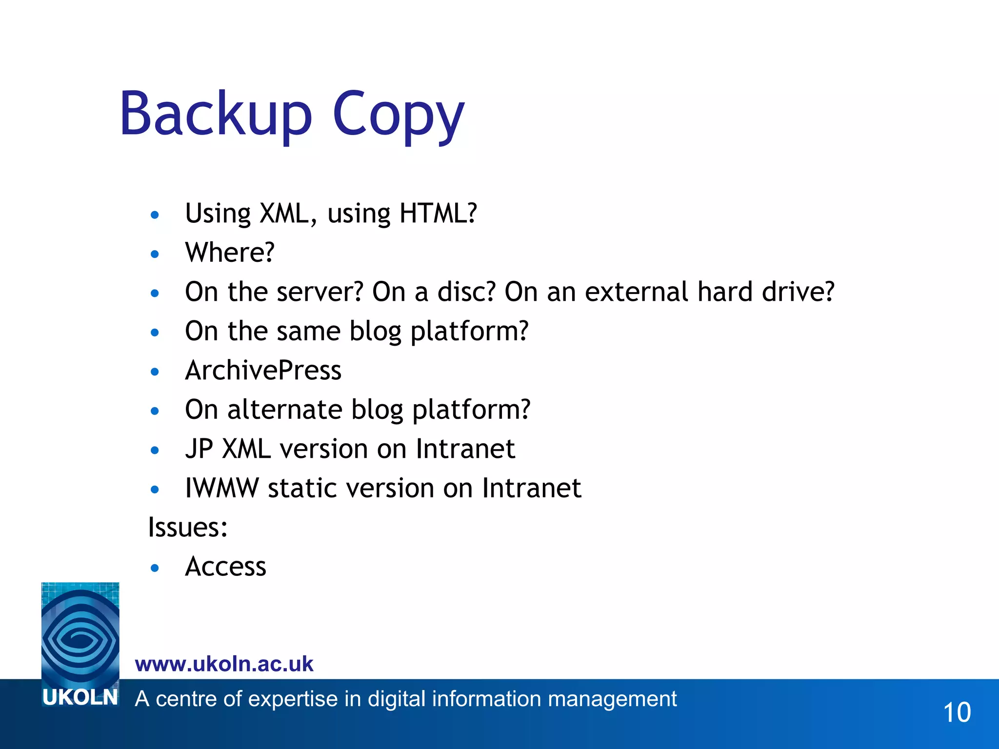 Backup Copy Using XML, using HTML? Where?  On the server? On a disc? On an external hard drive? On the same blog platform? ArchivePress On alternate blog platform? JP XML version on Intranet IWMW static version on Intranet Issues:  Access 
