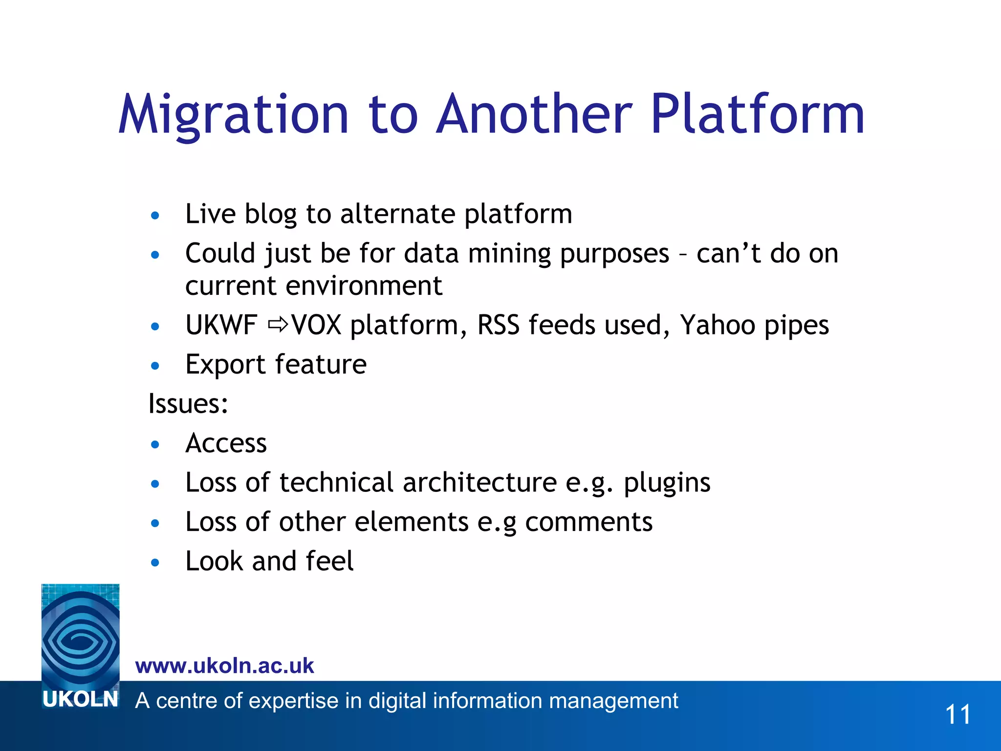 Migration to Another Platform Live blog to alternate platform Could just be for data mining purposes – can’t do on current environment UKWF   VOX platform, RSS feeds used, Yahoo pipes Export feature Issues:  Access Loss of technical architecture e.g. plugins Loss of other elements e.g comments Look and feel 
