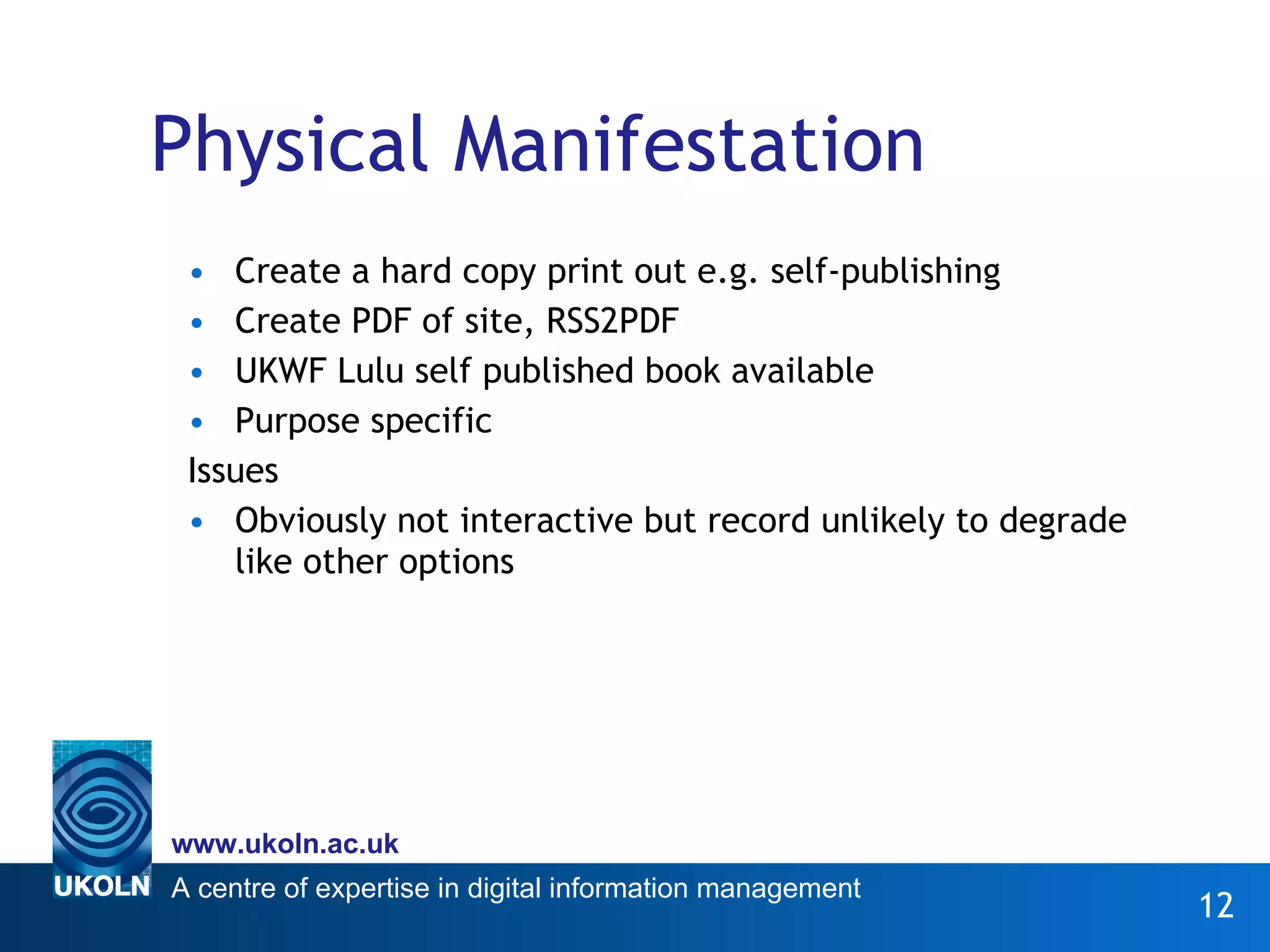 Physical Manifestation Create a hard copy print out e.g. self-publishing Create PDF of site, RSS2PDF UKWF Lulu self published book available Purpose specific Issues Obviously not interactive but record unlikely to degrade like other options 
