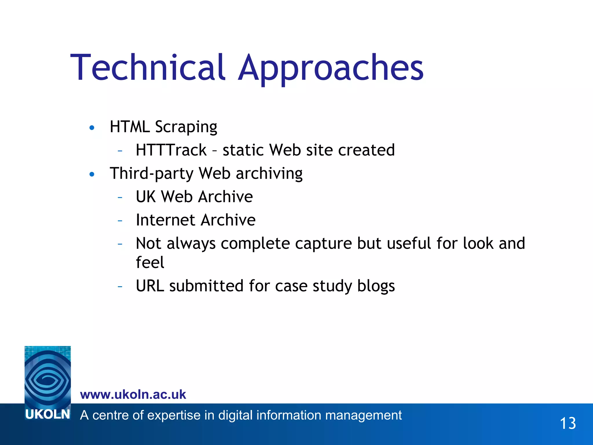 Technical Approaches HTML Scraping HTTTrack – static Web site created Third-party Web archiving UK Web Archive Internet Archive Not always complete capture but useful for look and feel URL submitted for case study blogs 