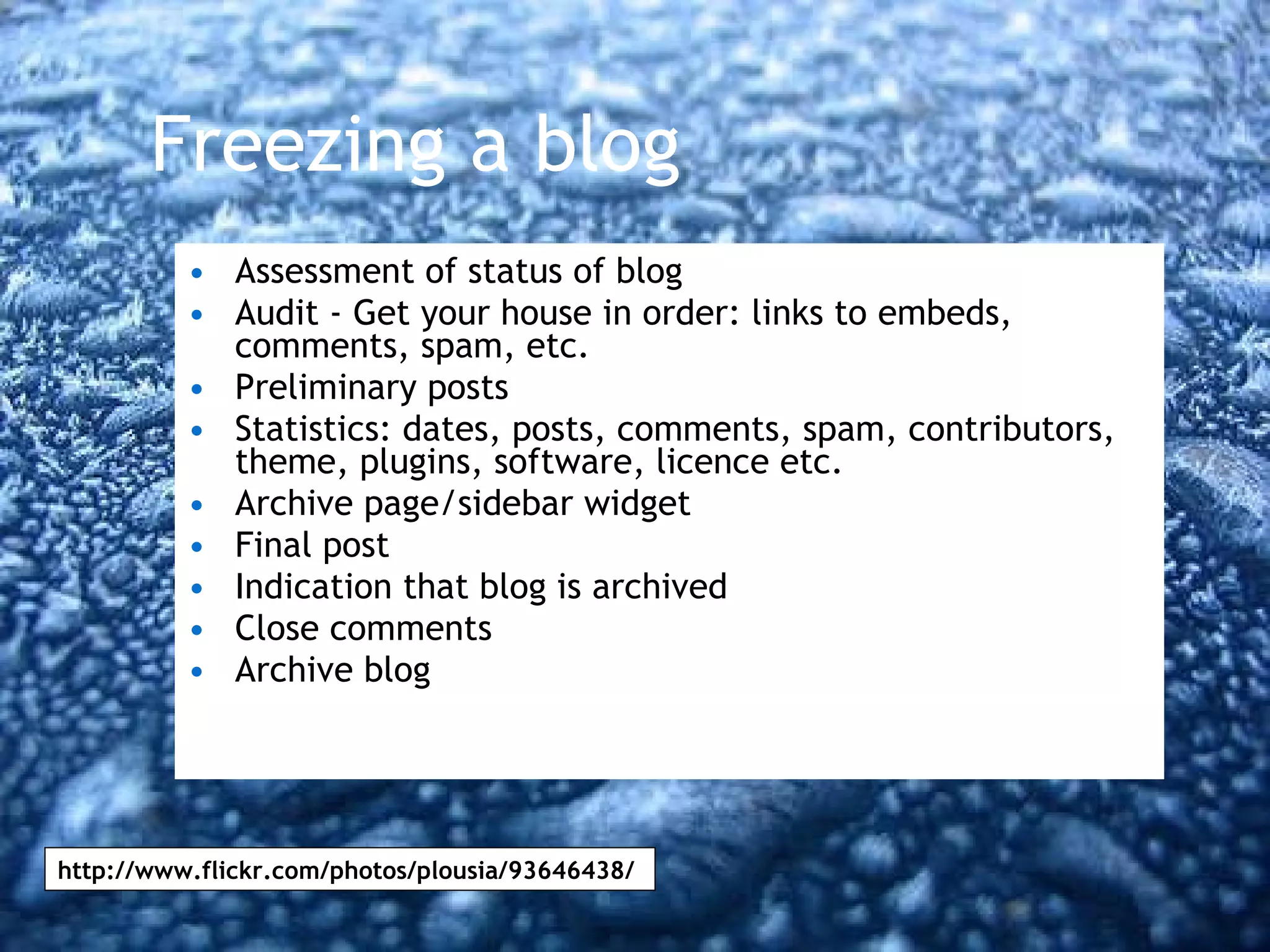Freezing a blog Assessment of status of blog Audit - Get your house in order: links to embeds, comments, spam, etc. Preliminary posts Statistics: dates, posts, comments, spam, contributors, theme, plugins, software, licence etc.  Archive page/sidebar widget Final post Indication that blog is archived Close comments Archive blog http://www.flickr.com/photos/plousia/93646438/ 