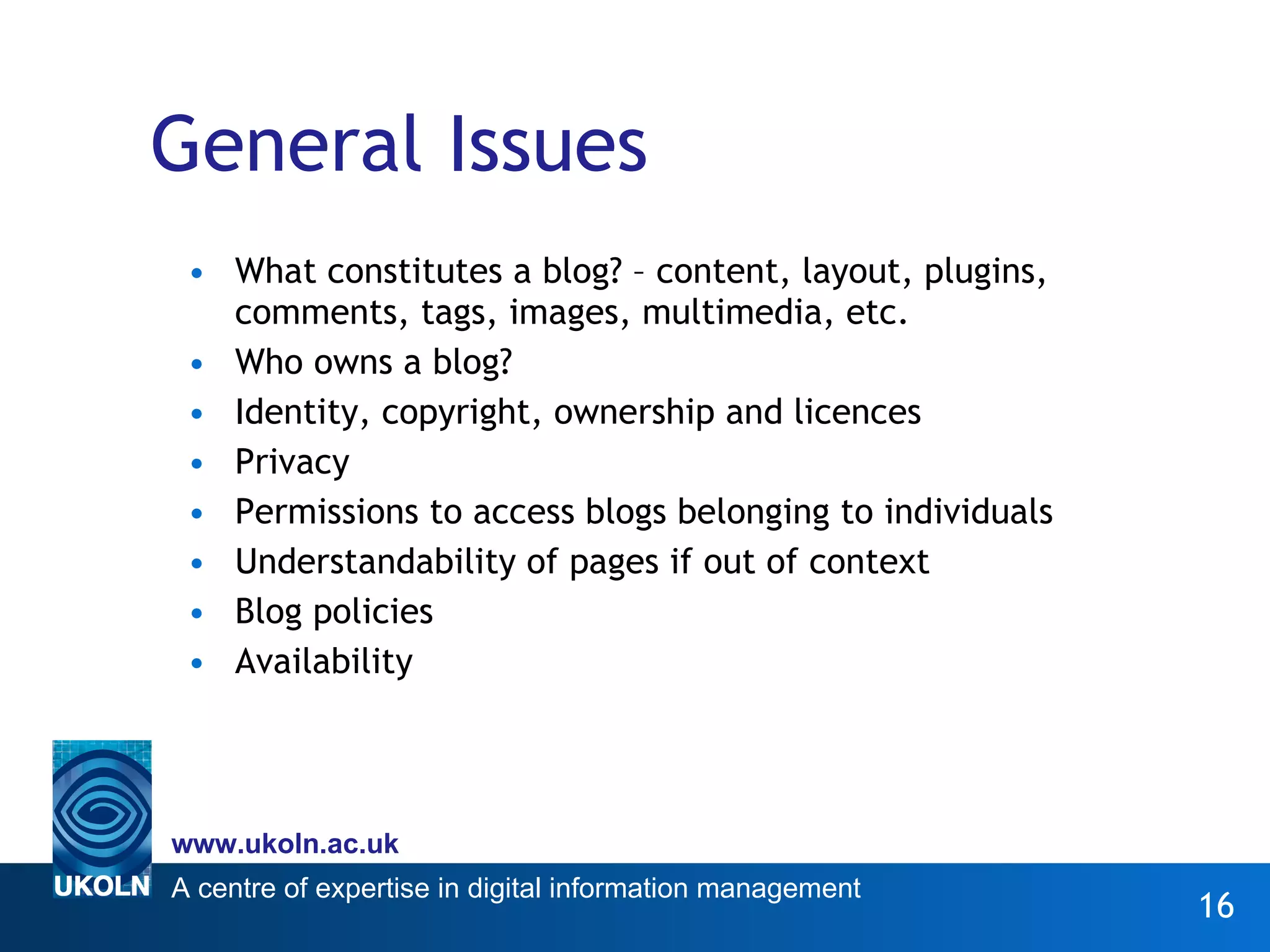 General Issues What constitutes a blog? – content, layout, plugins, comments, tags, images, multimedia, etc. Who owns a blog? Identity, copyright, ownership and licences Privacy Permissions to access blogs belonging to individuals Understandability of pages if out of context Blog policies Availability 