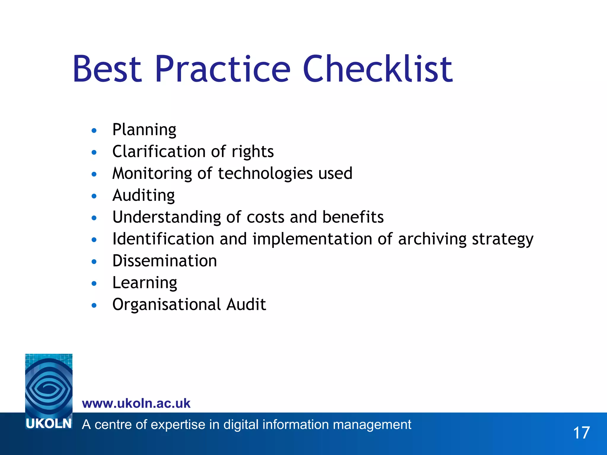 Best Practice Checklist Planning Clarification of rights Monitoring of technologies used Auditing Understanding of costs and benefits Identification and implementation of archiving strategy Dissemination Learning Organisational Audit 