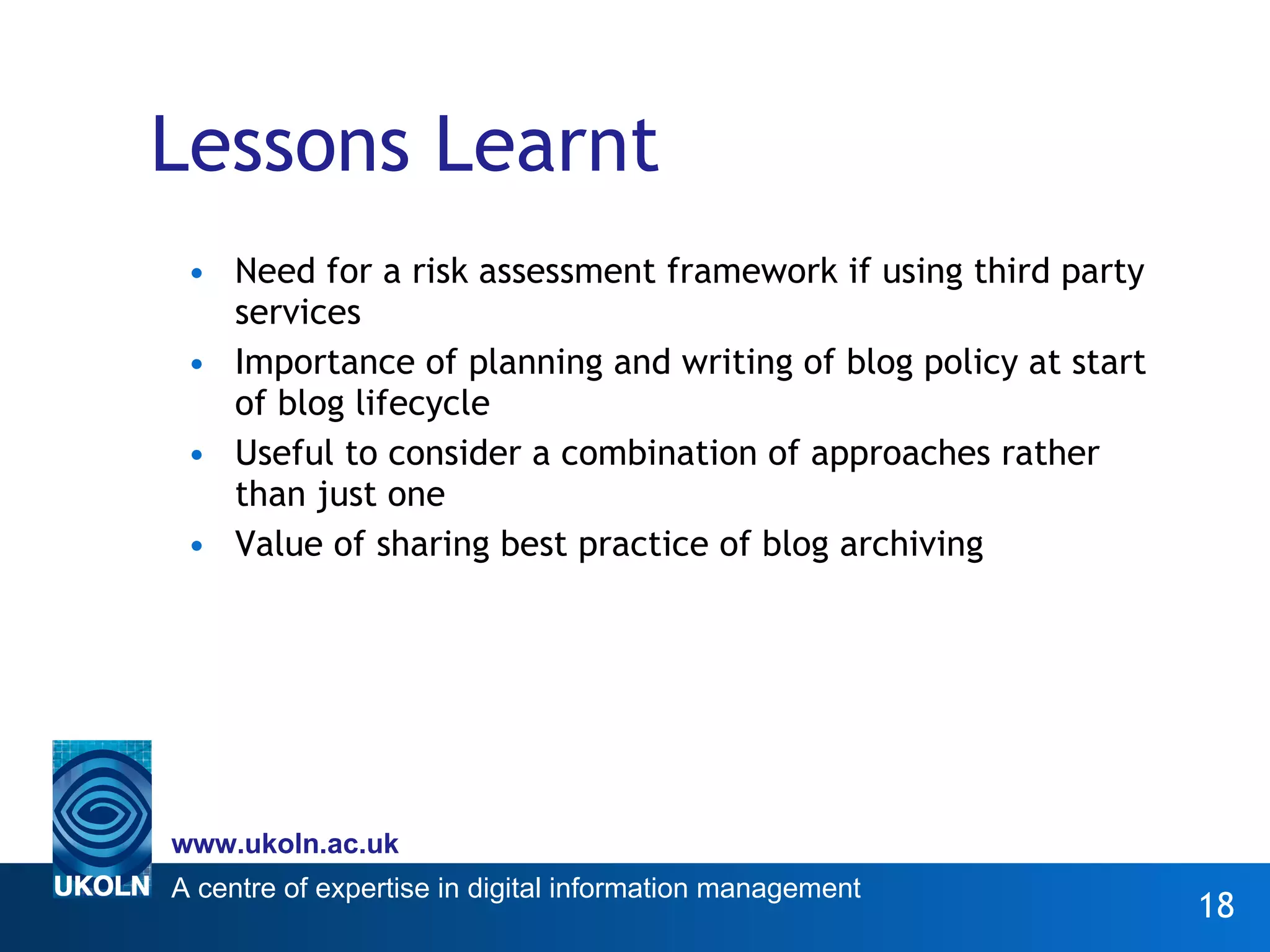Lessons Learnt Need for a risk assessment framework if using third party services Importance of planning and writing of blog policy at start of blog lifecycle Useful to consider a combination of approaches rather than just one Value of sharing best practice of blog archiving 