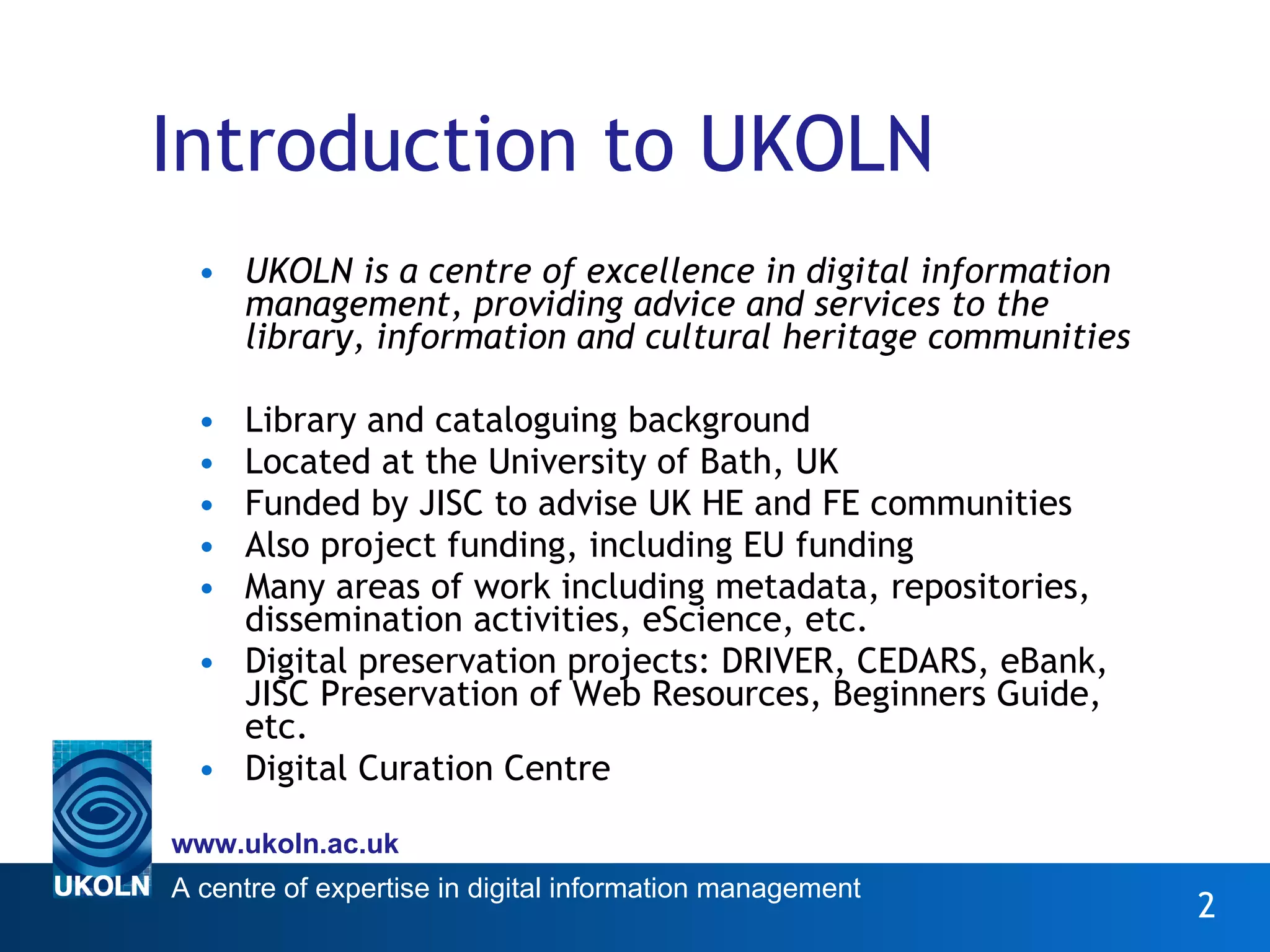 Introduction to UKOLN UKOLN is a centre of excellence in digital information management, providing advice and services to the library, information and cultural heritage communities  Library and cataloguing background Located at the University of Bath, UK Funded by JISC to advise UK HE and FE communities  Also project funding, including EU funding Many areas of work including metadata, repositories, dissemination activities, eScience, etc. Digital preservation projects: DRIVER, CEDARS, eBank,  JISC Preservation of Web Resources, Beginners Guide, etc. Digital Curation Centre 