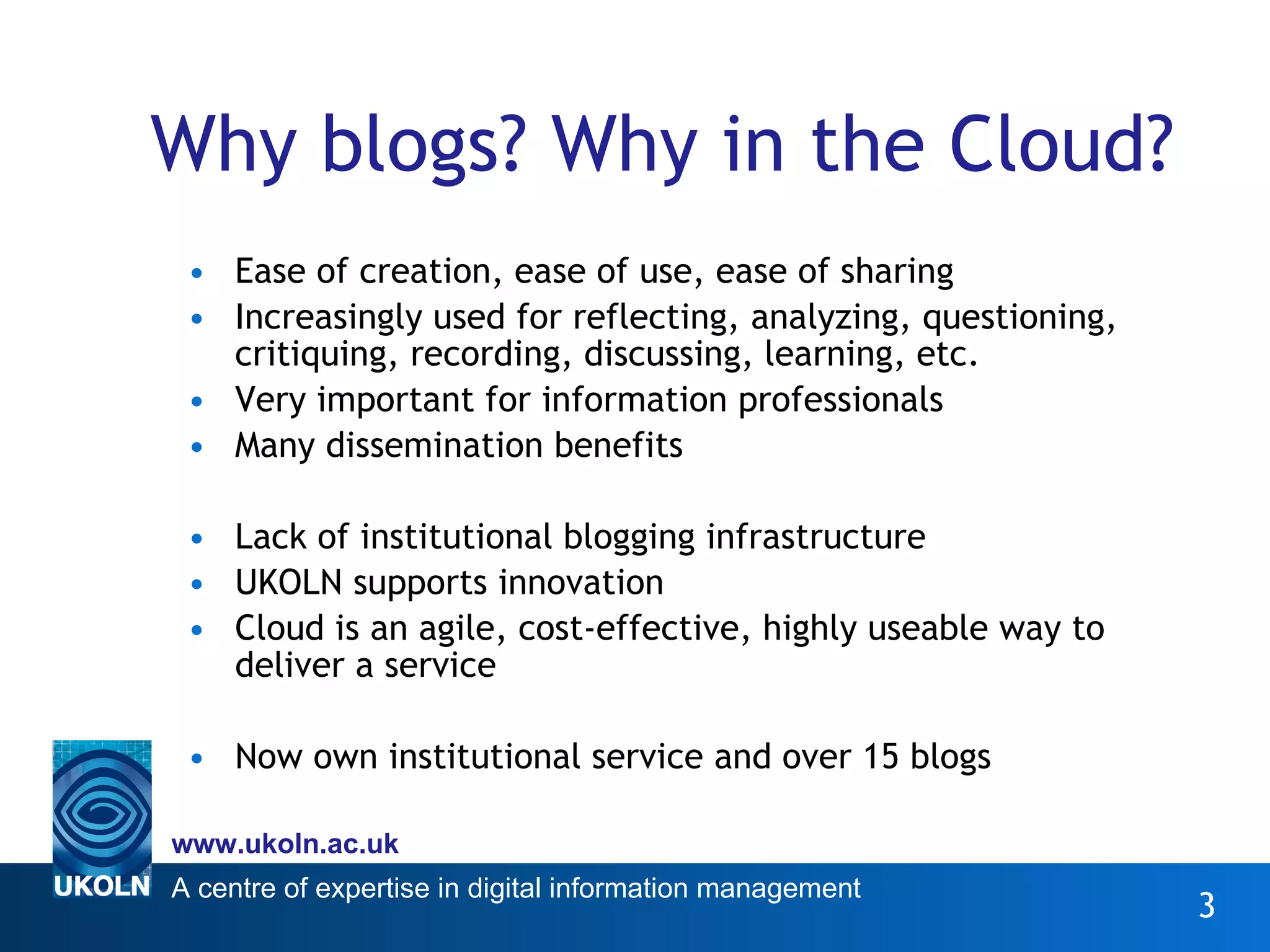 Why blogs? Why in the Cloud? Ease of creation, ease of use, ease of sharing Increasingly used for reflecting, analyzing, questioning, critiquing, recording, discussing, learning, etc. Very important for information professionals Many dissemination benefits Lack of institutional blogging infrastructure UKOLN supports innovation Cloud is an agile, cost-effective, highly useable way to deliver a service Now own institutional service and over 15 blogs 
