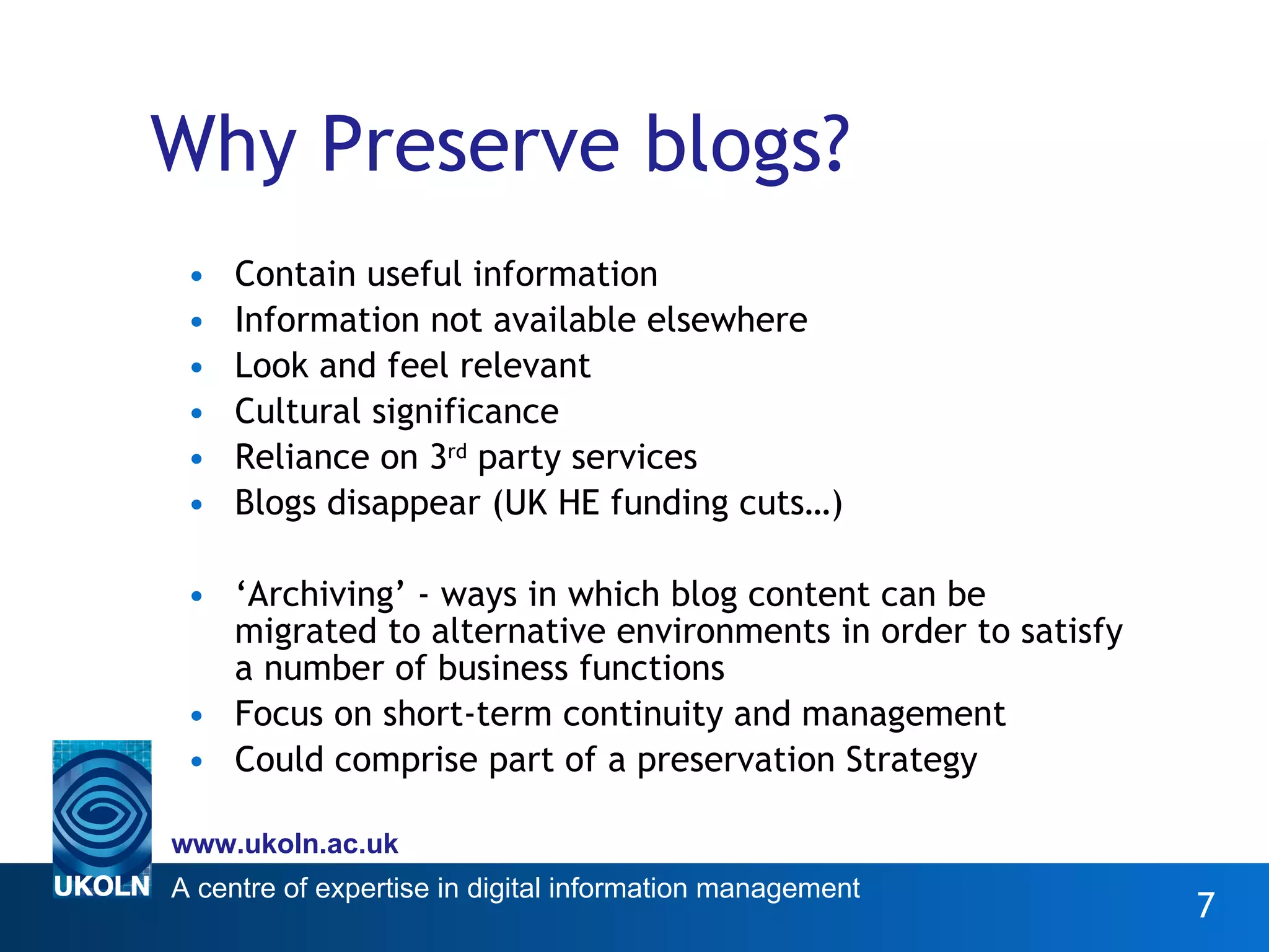 Why Preserve blogs? Contain useful information Information not available elsewhere Look and feel relevant Cultural significance Reliance on 3 rd  party services Blogs disappear (UK HE funding cuts…) ‘ Archiving’ - ways in which blog content can be migrated to alternative environments in order to satisfy a number of business functions Focus on short-term continuity and management Could comprise part of a preservation Strategy 