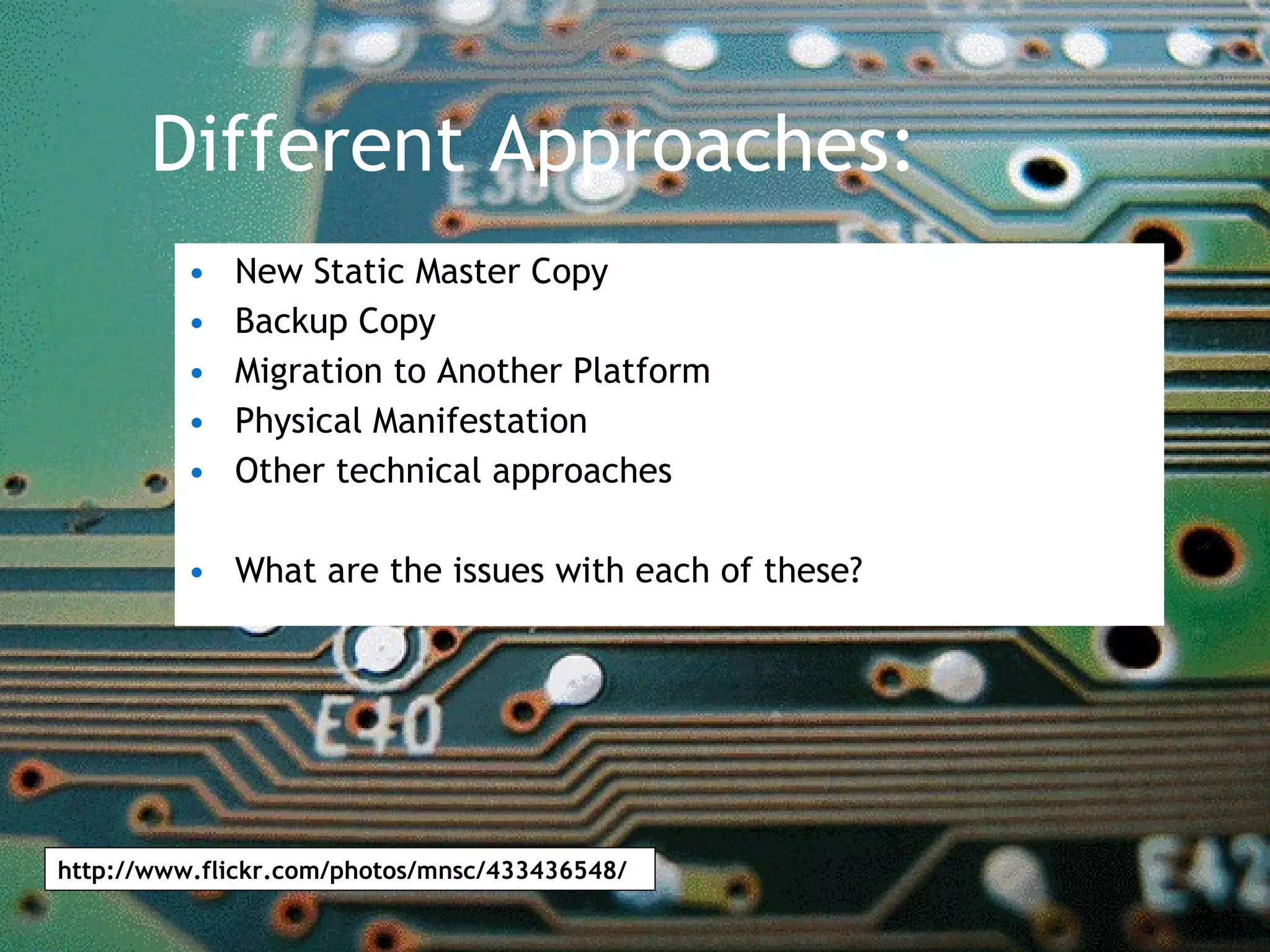 Different Approaches: New Static Master Copy Backup Copy Migration to Another Platform Physical Manifestation Other technical approaches What are the issues with each of these? http://www.flickr.com/photos/mnsc/433436548/ 