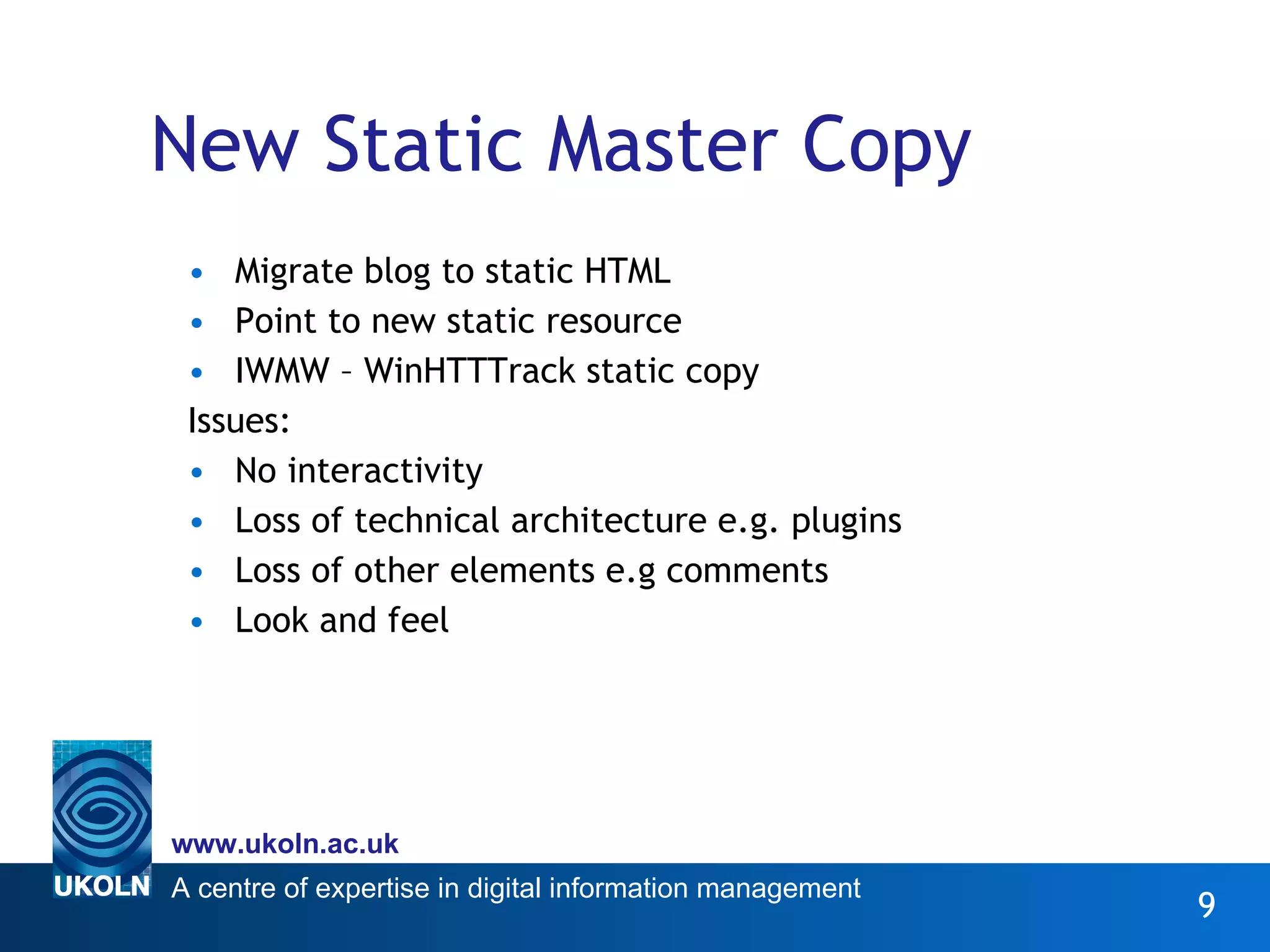 New Static Master Copy Migrate blog to static HTML Point to new static resource IWMW – WinHTTTrack static copy Issues:  No interactivity Loss of technical architecture e.g. plugins Loss of other elements e.g comments Look and feel 