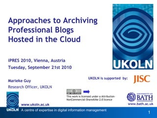 UKOLN is supported  by: Approaches to Archiving Professional Blogs Hosted in the Cloud iPRES 2010, Vienna, Austria Tuesday, September 21st 2010 Marieke Guy Research Officer, UKOLN www.bath.ac.uk This work is licensed under a Attribution-NonCommercial-ShareAlike 2.0 licence http://www.ukoln.ac.uk/web-focus/papers/pres-2010/paper25/ 