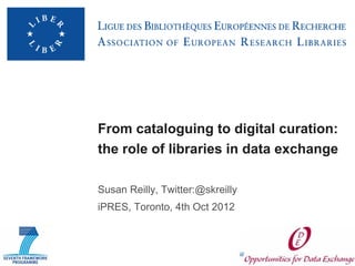 From cataloguing to digital curation:
the role of libraries in data exchange

Susan Reilly, Twitter:@skreilly
iPRES, Toronto, 4th Oct 2012
 