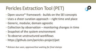 Pericles Extraction Tool (PET) 
• Open source* framework - builds on the SEI concepts 
• Uses a sheer curation approach – right time and place 
• Generic, modular, domain agnostic 
• Collection by observation – monitoring changes in time 
• Snapshot of the system environment 
• To observe unstructured workflows 
• https://github.com/pericles-project/pet 
* Release due soon, approved but waiting for final stamps 
 