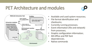 PET Architecture and modules 
• Available and used system resources; 
• File format identification and 
checksums; 
• Currently running processes; 
• Event information (file and network) 
from processes; 
• Graphic configuration information; 
• MS Office and PDF font 
dependencies. 
• Native commands 
 