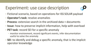 Experiment: use case description 
• Fictional scenario, based on operations for ISS SOLAR payload 
• Operator’s task: resolve anomalies 
• Process: extensive search in the archived data + documents 
• Issue: how to preserve implicit information, help with overload 
• PET task: record SEI for a specific anomaly 
• monitor environment, record significant events, infer documentation 
useful to solve the anomaly 
• SEI: to identify and debug a specific anomaly, that is the implicit 
operator knowledge 
 