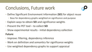Conclusions, Future work 
• Define Significant Environment Information (SEI) for object reuse 
• Base for dependency graphs weighted on significance and purpose 
• Explain ways to obtain SEI and significance weights 
• Present the PET tool – to collect SEI 
• Show experimental results - initial dependency collection 
Future: 
• Improve: filtering, dependency inference 
• Work on definition and semantics for significance weights 
• Use weighted dependency graphs to support appraisal 
 