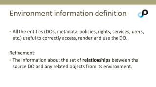 Environment information definition 
• All the entities (DOs, metadata, policies, rights, services, users, 
etc.) useful to correctly access, render and use the DO. 
Refinement: 
• The information about the set of relationships between the 
source DO and any related objects from its environment. 
 