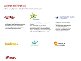 Wybrane referencje
Katarzyna Kierach, dyr. Marketingu:
„Decydując się na aktywację systemu iPresso
postawiliśmy sobie za cel zintegrowanie
informacji dotyczących przede wszystkim
Public Relations w jednym miejscu.”
Jacek Szymik-Kozaczko, rzecznik
prasowy:
„Narzędzia, jakie zapewnia system
są w pełni profesjonalne i
nowoczesne. Współpraca z firmą
encja.com – dostawcą systemu
iPresso, przebiega wzorowo.”
Rafał Łysy, Naczelnik Wydziału Informacji i
Promocji:
„Dużą korzyścią dla nas jest zebranie
informacji pochodzących z monitoringu oraz
dystrybucji informacji z raportami w jednym
miejscu. Konsekwentnie uruchamiamy kolejne
usługi i procesy obsługiwane przez iPresso.”
Z iPresso korzystają firmy w różnych branżach, miasta, uczelnie wyższe.
 