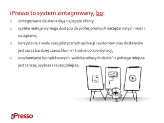 iPresso to system zintegrowany, bo:
o zintegrowane działania dają najlepsze efekty,
o szybka reakcja wymaga dostępu do profesjonalnych narzędzi natychmiast i
na żądanie,
o korzystanie z wielu specjalistycznych aplikacji i systemów oraz dostawców
jest coraz bardziej czasochłonne i trudne do koordynacji,
o uruchamianie kompleksowych, wielokanałowych działań z jednego miejsca
jest tańsze, szybsze i skuteczniejsze.
 