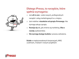 Dlatego iPresso, to narzędzie, które
spełnia wymagania:
o Jest all-in-one – wiele nowych, profesjonalnych
narzędzi i usług marketingowych w 1 miejscu.
o Jest mobilne i niezależne od sprzętu firmowego. Nie
wymaga zakupu sprzętu.
o Rozwija się tak, jak zmienia się marketing. Dba o
rozwój użytkowników.
o Nie wymaga dużego budżetu i procesu wdrożenia.
Działa w międzynarodowych korporacjach, MSP,
uczelniach, miastach i nowych projektach.
 