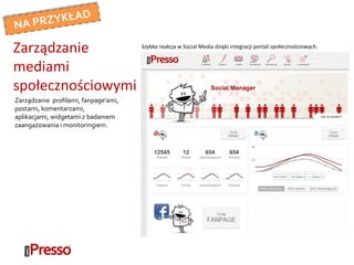 Zarządzanie profilami, fanpage’ami,
postami, komentarzami,
aplikacjami, widgetami z badaniem
zaangażowania i monitoringiem.
Zarządzanie
mediami
społecznościowymi
Szybka reakcja w Social Media dzięki integracji portali społecznościowych.
 