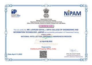 This is to certify that, MR. LAVKUSH GOYAL of ARYA COLLEGE OF ENGINEERING AND
INFORMATION TECHNOLOGY, JAIPUR has successfully participated in IP Awareness/Training
program under
on April 08,2022
Intellectual Property Office, India
Date:April 11,2022
 