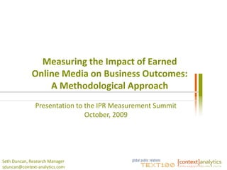 Measuring the Impact of Earned
             Online Media on Business Outcomes:
                 A Methodological Approach
               Presentation to the IPR Measurement Summit
                               October, 2009




Seth Duncan, Research Manager
sduncan@context-analytics.com
 