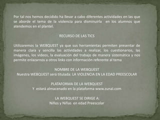 Por tal nos hemos decidido ha llevar a cabo diferentes actividades en las que
se aborde el tema de la violencia para disminuirla en los alumnos que
atendemos en el plantel.
RECURSO DE LAS TICS
Utilizaremos la WEBQUEST ya que sus herramientas permiten presentar de
manera clara y sencilla las actividades a realizar, los cuestionarios, las
imágenes, los videos, la evaluación del trabajo de manera sistemática y nos
permite enlazarnos a otros links con información referente al tema
NOMBRE DE LA WEBQUEST
Nuestra WEBQUEST será titulada: LA VIOLENCIA EN LA EDAD PREESCOLAR
PLATAFORMA DE LA WEBQUEST
Y estará almacenado en la plataforma www.zunal.com
LA WEBQUEST SE DIRIGE A:
Niños y Niñas en edad Preescolar
 