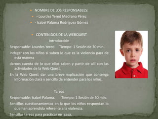  NOMBRE DE LOS RESPONSABLES:
 - Lourdes Yered Medrano Pérez
 - Isabel Paloma Rodríguez Gómez
 CONTENIDOS DE LA WEBQUEST
Introducción
Responsable: Lourdes Yered. Tiempo: 1 Sesión de 30 min.
Indagar con los niños si saben lo que es la violencia para de
esta manera
darnos cuenta de lo que ellos saben y partir de allí con las
actividades de la Web Quest.
En la Web Quest dar una breve explicación que contenga
información clara y sencilla de entender para los niños.
Tareas
Responsable: Isabel Paloma. Tiempo: 1 Sesión de 50 min.
Sencillos cuestionamientos en la que los niños respondan lo
que han aprendido referente a la violencia.
Sencillas tareas para practicar en casa.
 
