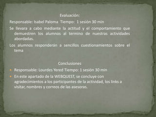 Evaluación:
Responsable: Isabel Paloma Tiempo: 1 sesión 30 min
Se llevara a cabo mediante la actitud y el comportamiento que
demuestren los alumnos al termino de nuestras actividades
abordadas.
Los alumnos responderán a sencillos cuestionamientos sobre el
tema
Conclusiones
 Responsable: Lourdes Yered Tiempo: 1 sesión 30 min
 En este apartado de la WEBQUEST, se concluye con
agradecimientos a los participantes de la actividad, los links a
visitar, nombres y correos de las asesoras.
 