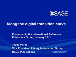 Along the digital transition curve Presented to the International Reference Publishers Group, January 2011 Jayne Marks Vice President, Library Information Group SAGE Publications 
