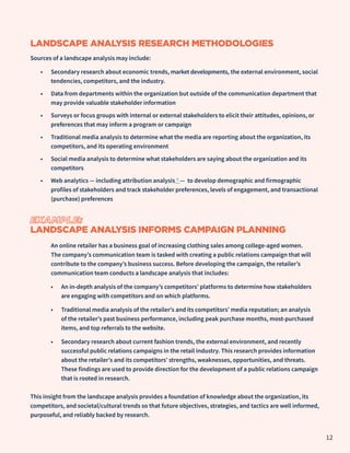 LANDSCAPE ANALYSIS RESEARCH METHODOLOGIES
Sources of a landscape analysis may include:
•	 Secondary research about economic trends, market developments, the external environment, social
tendencies, competitors, and the industry.
•	 Data from departments within the organization but outside of the communication department that
may provide valuable stakeholder information
•	 Surveys or focus groups with internal or external stakeholders to elicit their attitudes, opinions, or
preferences that may inform a program or campaign
•	 Traditional media analysis to determine what the media are reporting about the organization, its
competitors, and its operating environment
•	 Social media analysis to determine what stakeholders are saying about the organization and its
competitors
•	 Web analytics — including attribution analysis 7 — to develop demographic and firmographic
profiles of stakeholders and track stakeholder preferences, levels of engagement, and transactional
(purchase) preferences
EXAMPLE:
LANDSCAPE ANALYSIS INFORMS CAMPAIGN PLANNING
An online retailer has a business goal of increasing clothing sales among college-aged women.
The company’s communication team is tasked with creating a public relations campaign that will
contribute to the company’s business success. Before developing the campaign, the retailer’s
communication team conducts a landscape analysis that includes:
•	 An in-depth analysis of the company’s competitors’ platforms to determine how stakeholders
are engaging with competitors and on which platforms.
•	 Traditional media analysis of the retailer's and its competitors’ media reputation; an analysis
of the retailer’s past business performance, including peak purchase months, most-purchased
items, and top referrals to the website.
•	 Secondary research about current fashion trends, the external environment, and recently
successful public relations campaigns in the retail industry. This research provides information
about the retailer’s and its competitors’ strengths, weaknesses, opportunities, and threats.
These findings are used to provide direction for the development of a public relations campaign
that is rooted in research.
This insight from the landscape analysis provides a foundation of knowledge about the organization, its
competitors, and societal/cultural trends so that future objectives, strategies, and tactics are well informed,
purposeful, and reliably backed by research.
12
 