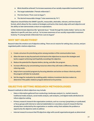 ο What should be achieved (“to increase awareness of our socially responsible investment funds”)
	
ο The target stakeholder (“female millennials”)
	
ο The time frame (“from June to Augus”)
	
ο The desired measurable change (“raise awareness by 7%”)
Objectives should follow the SMART (specific, measurable, attainable, relevant, and time-bound)
format, which allows for the creation of strategies and tactics that clearly align with each objective and
the ability to later demonstrate a return on expectations.
Unlike indeterminate objectives like “generate buzz,” “break through the media clutter,” and so on, the
objective is specific and clear, such as: “to increase awareness of our socially responsible investment
funds by 7% among female millennials from June to August.”
WHY SET OBJECTIVES?
Research takes the emotion out of objective setting. There are six reasons for setting clear, concise, and pre-
negotiated public relations objectives:
1.	 Create a structure for prioritizing action among members of the communication team.
2.	 Allow the team to stay focused and circle back to the objectives to ensure the strategies and
tactics support achieving (and hopefully exceeding) the objective.
3.	 Reduce the potential for disputes before, during, and after the program.
4.	 Increase efficiency by concentrating resources where they will make a difference, thereby
reducing waste.
5.	 Help to form successful programs by focusing attention and action on those criteria by which
the program will later be evaluated.
6.	 Set the stage for evaluation by enabling public relations investment decision makers to
determine if the public relations program delivered on its promise.
OBJECTIVE-SETTING RESEARCH METHODOLOGIES
Research methods to inform objectives may include:
•	 Data or information gathered from conducting a landscape analysis (i.e. market research,
traditional media analysis, social media analysis, web analytics, and digital media attribution) to
inform objective setting
•	 Primary research (research the organization conducts, such as a surveys [proprietary or syndicated]
or focus groups with internal or external stakeholders) or secondary research (research that has
already been conducted by the organization or another entity) that validates the problem or
opportunity the objective seeks to address
•	 Internal research to ensure that PR objectives align with overall organizational goals as determined
14
 