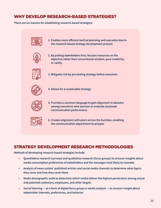 WHY DEVELOP RESEARCH-BASED STRATEGIES?
There are six reasons for establishing research-based strategies:
STRATEGY DEVELOPMENT RESEARCH METHODOLOGIES
Methods of developing research-based strategies include:
•	 Quantitative research (surveys) and qualitative research (focus groups) to uncover insights about
media consumption preferences of stakeholders and the messages most likely to resonate
•	 Analysis of news outlets’ published articles and social media channels to determine what topics
they cover and how they cover them
•	 Media demographic audit to determine which media deliver the highest penetration among actual
and potential customers, employees, and other targets
•	 Social listening — as a form of digital focus group or media analysis — to uncover insight about
stakeholder interests, preferences, and behavior
1. Enables more efficient tactical planning and execution due to
the research-based strategy development process
2. By putting stakeholders first, focuses resources on the
objective rather than conventional wisdom, pure creativity,
or vanity
3. Mitigates risk by pre-testing strategy before execution
4. Allows for a sustainable strategy
5. Provides a common language to gain alignment in advance
among executives who sponsor or evaluate corporate
communication performance
6. Creates alignment with peers across the function, enabling
the communication department to prosper
20
 