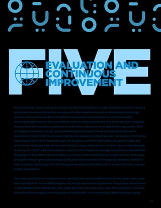 25
FIVE
EVALUATION AND
CONTINUOUS
IMPROVEMENT
As paid, earned, shared, and owned media now form the playbook for public relations, the work of today’s
professional communicators often overlaps with other departments such as advertising or marketing.
However, having disparate data from different departments and measurement platforms makes
extracting insights messier and more difficult. Instead, breaking down the silos and creating an integrated
measurement and evaluation system can provide clearer data about what stakeholders say and do. With
an integrated research, analysis, and evaluation approach, departments share gained insight about
stakeholders to best track the consumer journey and measure combined success. For instance, information
about stakeholders can be found through web analytics, customer relationship management data, call
center data, mobile app data, social media analytics, blogs, news, forums, investor reports, and especially
in the big and “little” data that companies collect as technologies increasingly become more sophisticated.
Managing the data effectively and holistically ensures a more methodical and simpler process. While CCOs
and public relations professionals hold significant levels of control to drive agendas forward on behalf of
their employers, partnering with other departments elevates the likelihood for success with the campaign
and the organization.
Once data (quantitative or qualitative) are collected, data analyses determine what the results mean, how
well they reflect thesuccess of theprogram, and how to improve moving forward. The purpose of evaluation
is not celebration but optimization. One might ask: What does data tell us about the stakeholders? Do these
data indicate the messages are resonating with stakeholders in the optimal way? What are people saying
 