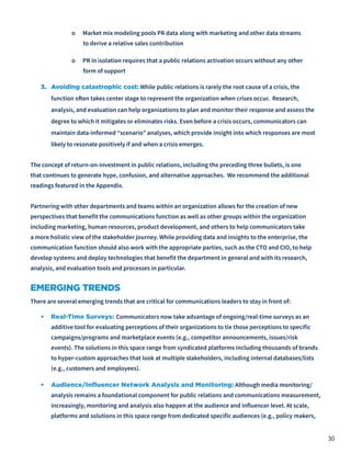 30
o Market mix modeling pools PR data along with marketing and other data streams
to derive a relative sales contribution
o PR in isolation requires that a public relations activation occurs without any other
form of support
3.	 Avoiding catastrophic cost: While public relations is rarely the root cause of a crisis, the
function often takes center stage to represent the organization when crises occur. Research,
analysis, and evaluation can help organizations to plan and monitor their response and assess the
degree to which it mitigates or eliminates risks. Even before a crisis occurs, communicators can
maintain data-informed “scenario” analyses, which provide insight into which responses are most
likely to resonate positively if and when a crisis emerges.
The concept of return-on-investment in public relations, including the preceding three bullets, is one
that continues to generate hype, confusion, and alternative approaches. We recommend the additional
readings featured in the Appendix.
Partnering with other departments and teams within an organization allows for the creation of new
perspectives that benefit the communications function as well as other groups within the organization
including marketing, human resources, product development, and others to help communicators take
a more holistic view of the stakeholder journey. While providing data and insights to the enterprise, the
communication function should also work with the appropriate parties, such as the CTO and CIO, to help
develop systems and deploy technologies that benefit the department in general and with its research,
analysis, and evaluation tools and processes in particular.
EMERGING TRENDS
There are several emerging trends that are critical for communications leaders to stay in front of:
•	 Real-Time Surveys: Communicators now take advantage of ongoing/real-time surveys as an
additive tool for evaluating perceptions of their organizations to tie those perceptions to specific
campaigns/programs and marketplace events (e.g., competitor announcements, issues/risk
events). The solutions in this space range from syndicated platforms including thousands of brands
to hyper-custom approaches that look at multiple stakeholders, including internal databases/lists
(e.g., customers and employees).
•	 Audience/Influencer Network Analysis and Monitoring: Although media monitoring/
analysis remains a foundational component for public relations and communications measurement,
increasingly, monitoring and analysis also happen at the audience and influencer level. At scale,
platforms and solutions in this space range from dedicated specific audiences (e.g., policy makers,
 