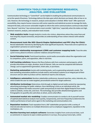 COMMTECH TOOLS FOR ENTERPRISE RESEARCH,
ANALYSIS, AND EVALUATION
Communication technology or “CommTech” can be helpful in enabling the professional communicators to
act at the speed of business. Technology delivers the data upon which decisions are based, often at low or no
cost. However, the technology in research, analysis and evaluation is limited. While ‘tools” offer speed and
accessibility, they require human resources with sector expertise and statistical acumen to manage the tools,
interpret the data, and uncover actionable insights to inform the entire communications continuum described
here. Beyond “real-time,” top communicators must consider “right time,” especially when the stakes are high.
Common research, analysis, and evaluation tools include:
•	 Web analytics tools: Google Analytics tracks site visitors, determines where they come from and
how long they stayed connected, and provides an understanding of how visitors interact with website
content.
•	 Measurement tools like SEO (Search Engine Optimization) and PPC (Pay Per Click):
Reveal stakeholder interests by identifying the most significant keywords. These tools aim to optimize an
organization’s presence on search engines.
•	 Customer relationship management (CRM) and customer mapping tools: Trace the sales
cycle in every phase to enhance customer relations and performance.
•	 Social listening tools: Track brand mentions, social media conversation about the organization and
its competitors, peers, and opposition, often in real-time.
•	 Call tracking solutions: Measure the flow of phone calls from customers and prospects, which
provide information on origin, duration, level of interest. Calls can even be compared with behavior
change, such as appointment generation, ticket sales, or purchases.
•	 Marketing automation: Assists with marketing tasks, such as generating automatic emails. The
best marketing automation platforms include metrics and analysis systems as an integral part of their
structure and are able to produce ad hoc statistical reports and analyses.
•	 Intelligence automation: Monitors stakeholder preferences, keyword searches, voice, interests, etc.,
which enable the user to create targeted, personalized content for target audiences.
•	 Attribution technology: Determines click-through on digital earned media content by repurposing
advertising technology for public relations. Once identifying a click on an individual article, the
technology follows the media consumer’s path anonymously to track their digital footprint from media
outlet to website, review site, and more. The technology also provides detailed demographics and
firmographics to quantify who said what, to whom, and to what effect.
•	 Automated market mix modeling: Enables communicators to conduct a do-it-yourself version
of sophisticated statistical analysis more quickly, inexpensively, and more frequently to determine the
relative performance of each active agent in the marketing and communications mix.
•	 Reputation trackers: Track reputation from a 360° stakeholder perspective with a variety of
internal and external metrics on multiple dimensions such as employee engagement, reputation in the
marketplace, etc.
•	 Machine-learning text analysis software: Generates insights from unstructured data, such
as comments in response to open-ended questions in surveys, focus group transcripts, online
32
 