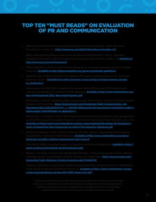 34
TOP TEN "MUST READS" ON EVALUATION
OF PR AND COMMUNICATION
By Dr. Jim Macnamara
•	 AMEC (Association for Measurement and Evaluation of Communication). (2020). Barcelona
Principles 3.0 London, UK. https://amecorg.com/2020/07/barcelona-principles-3-0/
•	 AMEC (Association for Measurement and Evaluation of Communication). (2017). Integrated
Evaluation Framework [and online application and guide updated 2017]. London, UK. Available at
http://amecorg.com/amecframework
•	 Better Evaluation. (2015). An international collaboration to improve evaluation practice. Website
resources. Available at http://betterevaluation.org [general evaluation guidelines]
•	 Bhattacherjee, A. (2012). Social science research: Principles, methods, and practices. Textbooks
Collection. Book 3. Available free under Commons Licence at http://scholarcommons.usf.edu/
oa_textbooks/3
•	 Lindenmann, W. (1997/2003). Guidelines for measuring the effectiveness of PR programs and
activities. Gainesville, FL: Institute for Public Relations. Available at http://www.instituteforpr.org/
wp-content/uploads/2002_MeasuringPrograms.pdf
•	 Macnamara, J. (2018). Evaluating public communication: New models, standards, and best practice.
Abingdon, UK: Routledge. https://www.amazon.com/Evaluating-Public-Communication-Jim-
Macnamara/dp/1138228583/ref=sr_1_1?dchild=1&keywords=jim+macnamara+evaluation+public+r
elations&qid=1604539553&sr=8-1&pldnSite=1
•	 Macnamara, J., & Likely, F. (2017). Revisiting the disciplinary home of evaluation: New perspectives
to inform PR evaluation standards. Research Journal of the Institute for Public Relations, 3(2), 1–21.
Available at https://prjournal.instituteforpr.org/wp-content/uploads/Revisiting-the-Disciplinary-
Home-of-Evaluation-New-Perspectives-to-Inform-PR-Evaluation-Standards.pdf
•	 Stacks, D., & Bowen, S. (Eds.). (2013). Dictionary of public relations measurement and research.
Gainesville FL: Institute for Public Relations. Available at http://www.instituteforpr.org/topics/
dictionary-of-public-relations-measurement-and-research
•	 Trochim, W. (2006). Evaluation research. In Research methods knowledge base. Available at http://
www.socialresearchmethods.net/kb/evaluation.php
•	 Watson, T., & Noble, P. (2014). Evaluating Public Relations: A best practice guide to public relations
planning, research and evaluation (3rd ed.). London, UK: Kogan Page. https://www.amazon.com/
Evaluating-Public-Relations-Practice-Evaluation/dp/0749449799
•	 Watson, T., & Zerfass, A. (2012). ROI and PR evaluation: Avoiding ‘smoke and mirrors’. International
Public Relations Research Conference, Miami, FL. Available at https://www.instituteforpr.org/wp-
content/uploads/Watson-Zerfass-ROI-IPRRC-Miami-2012.pdf
* The above list is subjective by the author, but based on the criteria of (1) selecting mostly recent texts
and guides; (2) selecting texts and guides that are forward-looking rather than discussing problems or
criticizing; (3) selecting mostly texts and guides that are available free online; and (4) including
(lastly but not least in terms of importance) texts that offer a comprehensive guide.
 